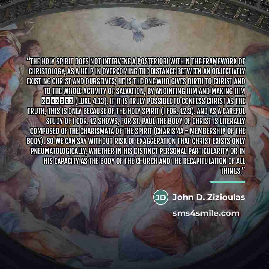 “The Holy Spirit does not intervene a posteriori within the framework of Christology, as a help in overcoming the distance between an objectively existing Christ and ourselves; he is the one who gives birth to Christ and to the whole activity of salvation, by anointing Him and making him Χριστὸς…” quote by John D. Zizioulas
