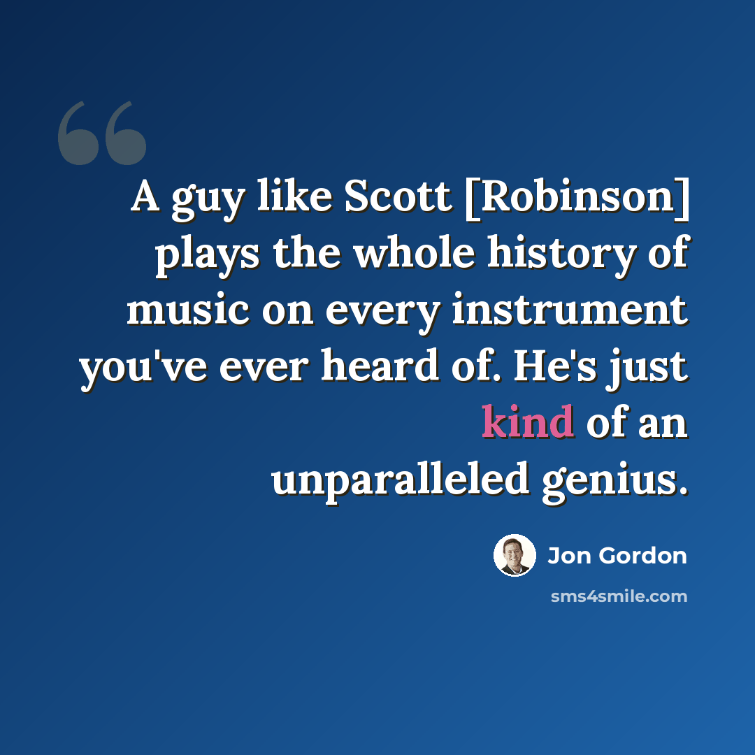 “A guy like Scott [Robinson] plays the whole history of music on every instrument you've ever heard of. He's just kind of an unparalleled genius.” quote by Jon Gordon