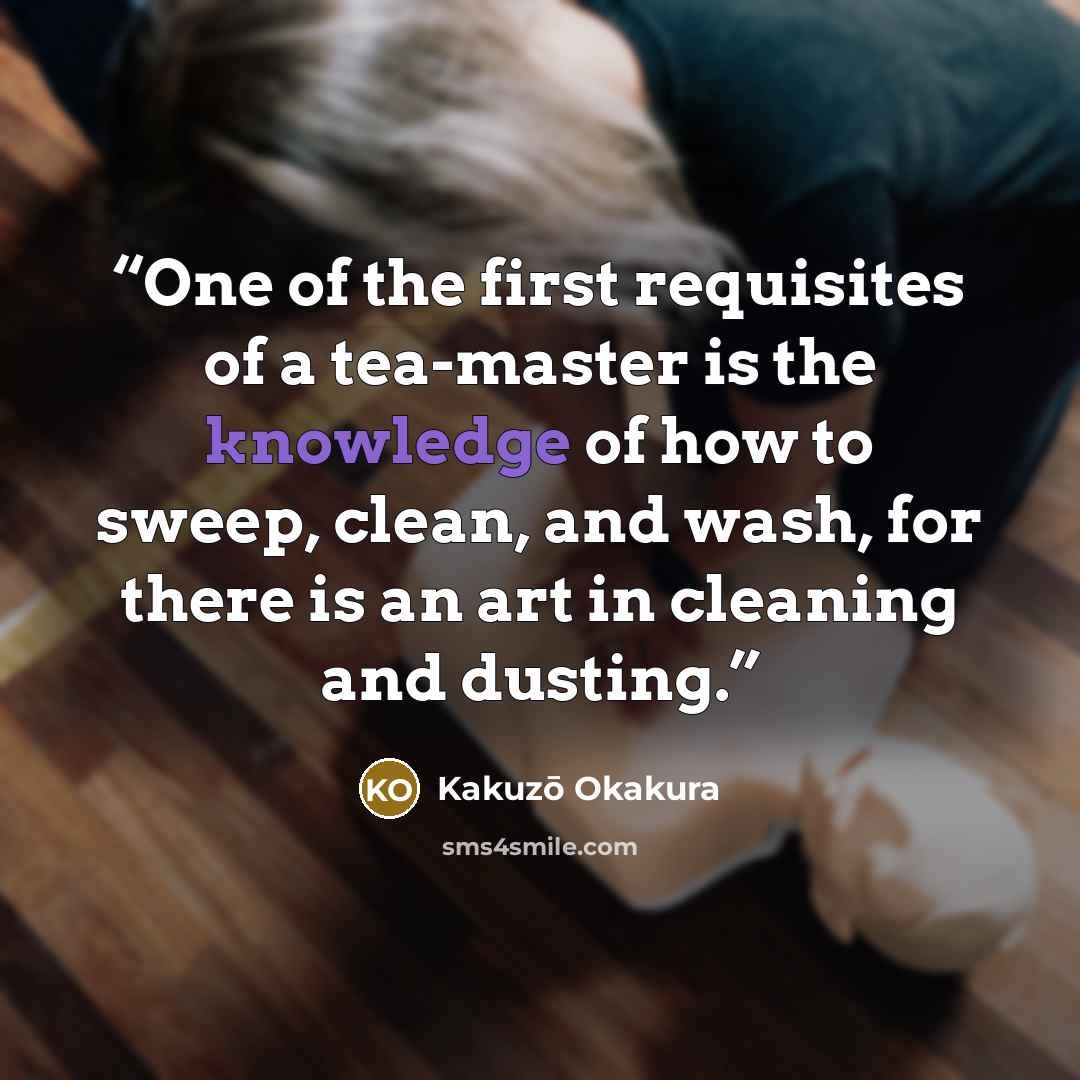 “One of the first requisites of a tea-master is the knowledge of how to sweep, clean, and wash, for there is an art in cleaning and dusting.” quote by Kakuzo Okakura