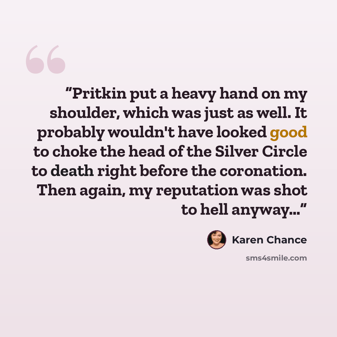 “Pritkin put a heavy hand on my shoulder, which was just as well. It probably wouldn't have looked good to choke the head of the Silver Circle to death right before the coronation. Then again, my reputation was shot to hell anyway…” quote by Karen Chance