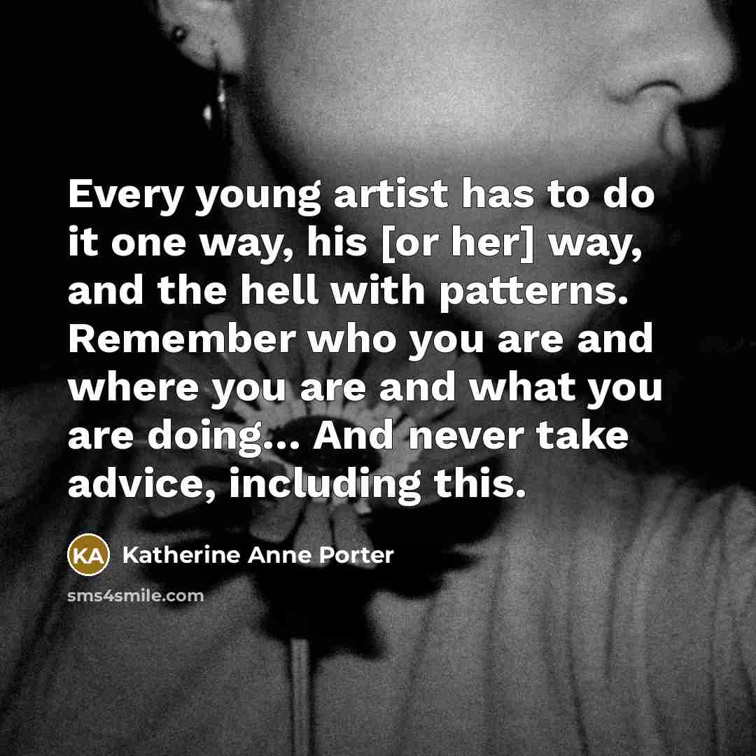 “Every young artist has to do it one way, his [or her] way, and the hell with patterns. Remember who you are and where you are and what you are doing… And never take advice, including this.” quote by Katherine Anne Porter