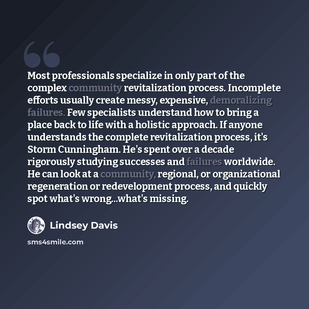 “Most professionals specialize in only part of the complex community revitalization process. Incomplete efforts usually create messy, expensive, demoralizing failures. Few specialists understand how to bring a place back to life with a holistic approach. If anyone understands the complete…” quote by Lindsey Davis