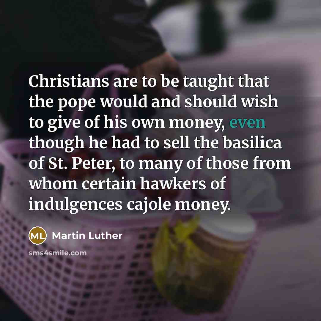 “Christians are to be taught that the pope would and should wish to give of his own money, even though he had to sell the basilica of St. Peter, to many of those from whom certain hawkers of indulgences cajole money.” quote by Martin Luther