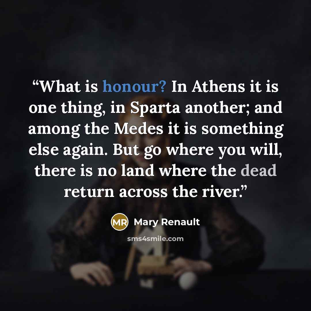 “What is honour? In Athens it is one thing, in Sparta another; and among the Medes it is something else again. But go where you will, there is no land where the dead return across the river.” quote by Mary Renault
