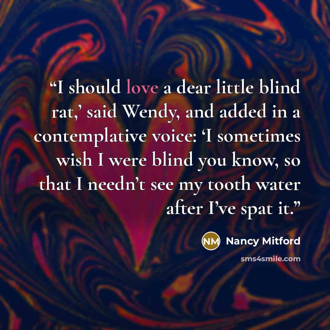 “I should love a dear little blind rat,’ said Wendy, and added in a contemplative voice: ‘I sometimes wish I were blind you know, so that I needn’t see my tooth water after I’ve spat it.” quote by Nancy Mitford