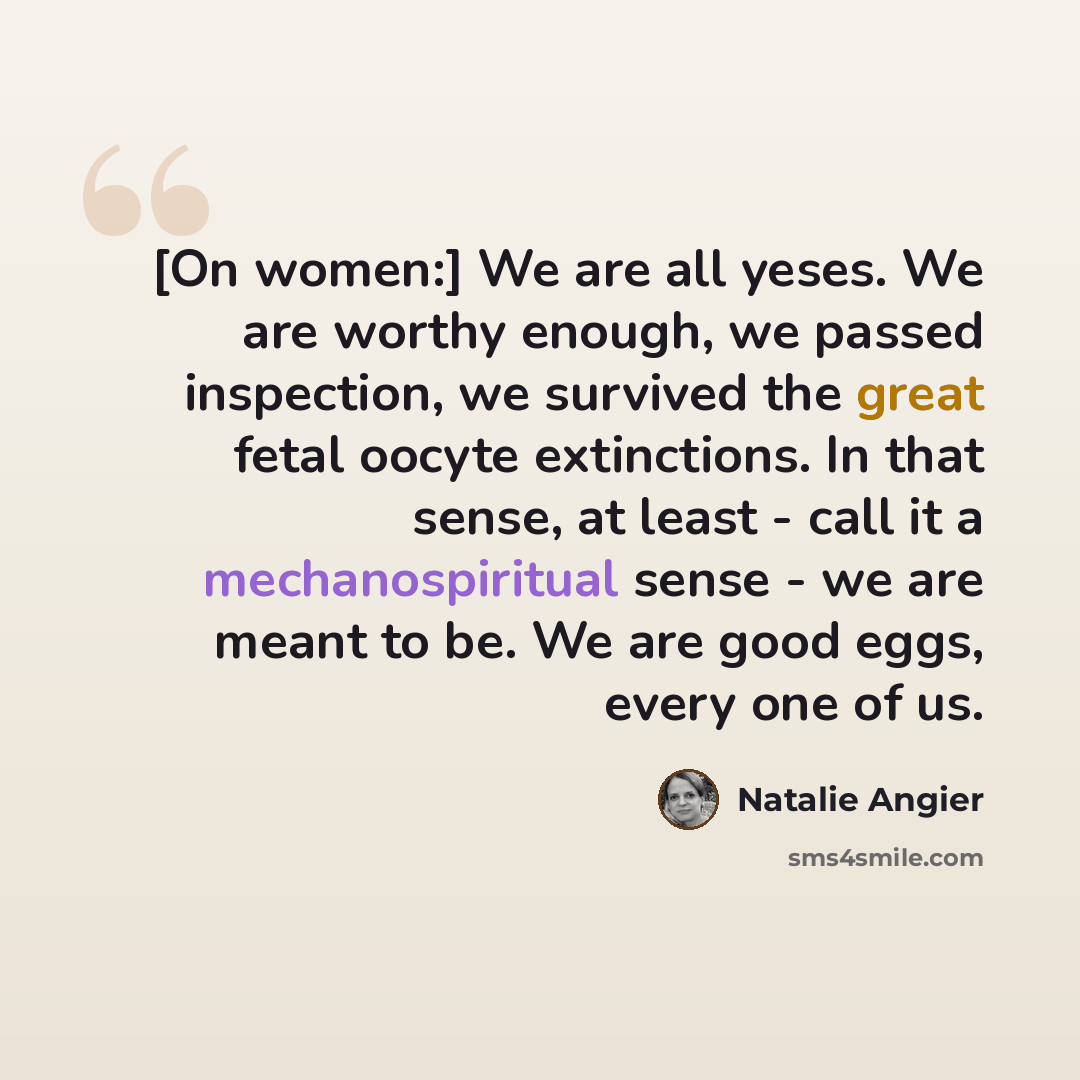 “[On women:] We are all yeses. We are worthy enough, we passed inspection, we survived the great fetal oocyte extinctions. In that sense, at least - call it a mechanospiritual sense - we are meant to be. We are good eggs, every one of us.” quote by Natalie Angier
