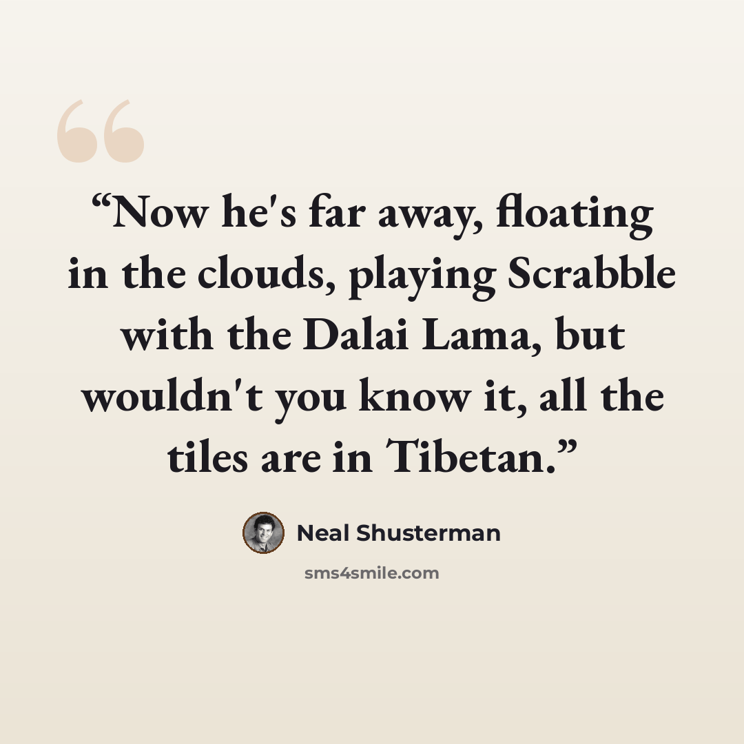 “Now he's far away, floating in the clouds, playing Scrabble with the Dalai Lama, but wouldn't you know it, all the tiles are in Tibetan.” quote by Neal Shusterman