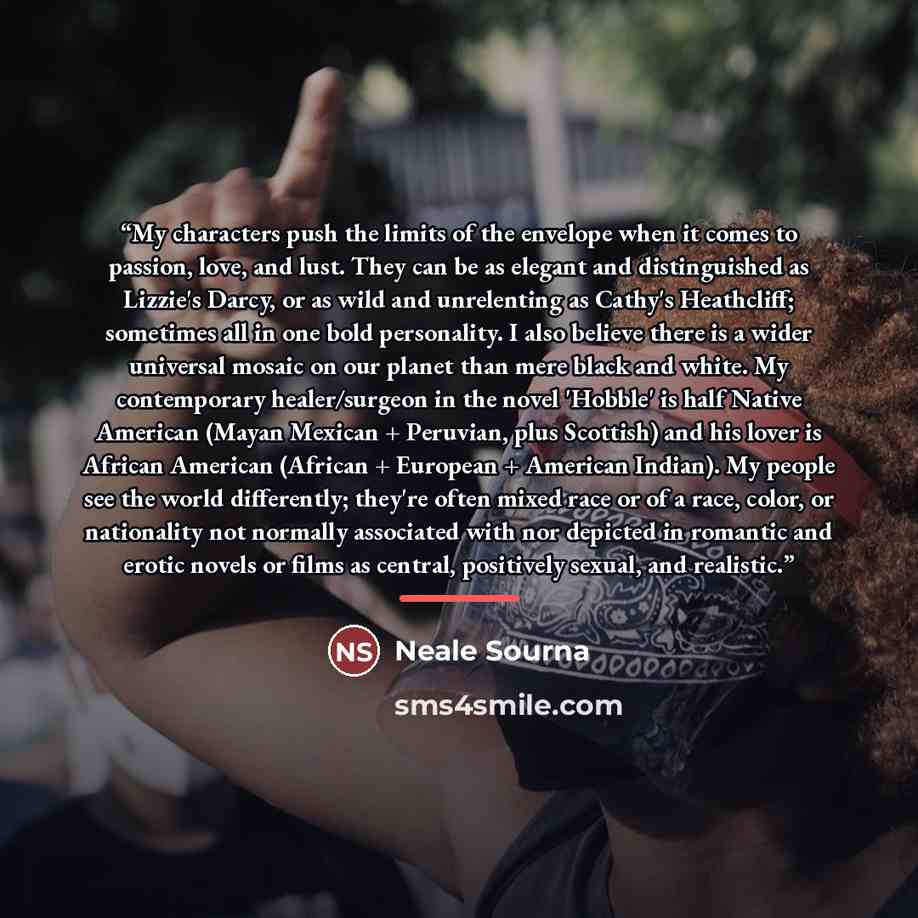 “My characters push the limits of the envelope when it comes to passion, love, and lust. They can be as elegant and distinguished as Lizzie's Darcy, or as wild and unrelenting as Cathy's Heathcliff; sometimes all in one bold personality. I also believe there is a wider universal mosaic on our…” quote by Neale Sourna