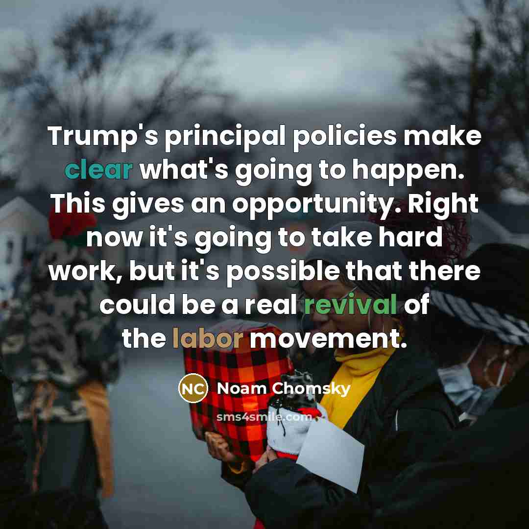 “Trump's principal policies make clear what's going to happen. This gives an opportunity. Right now it's going to take hard work, but it's possible that there could be a real revival of the labor movement.” quote by Noam Chomsky