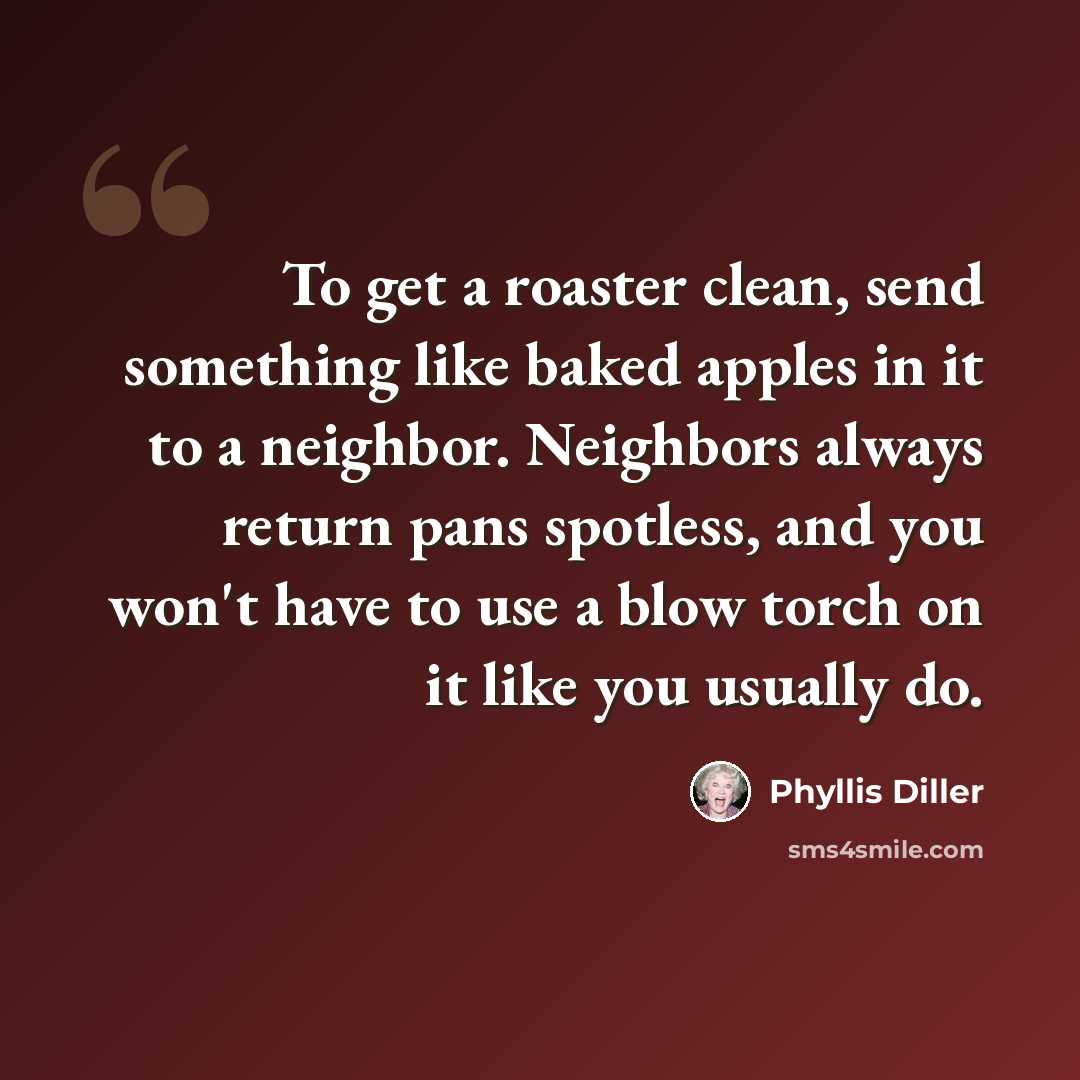 “To get a roaster clean, send something like baked apples in it to a neighbor. Neighbors always return pans spotless, and you won't have to use a blow torch on it like you usually do.” quote by Phyllis Diller