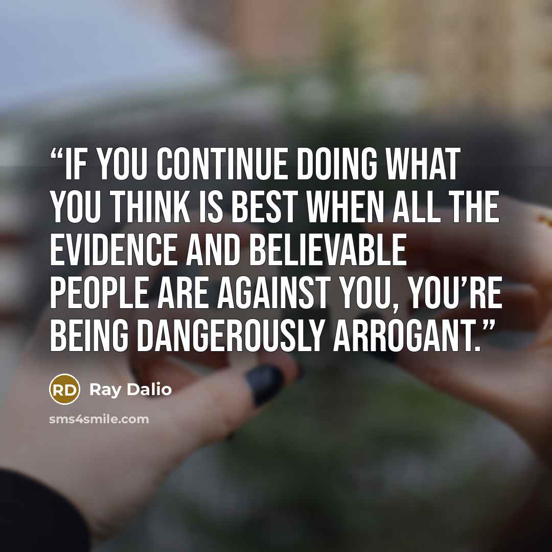 “If you continue doing what you think is best when all the evidence and believable people are against you, you’re being dangerously arrogant.” quote by Ray Dalio