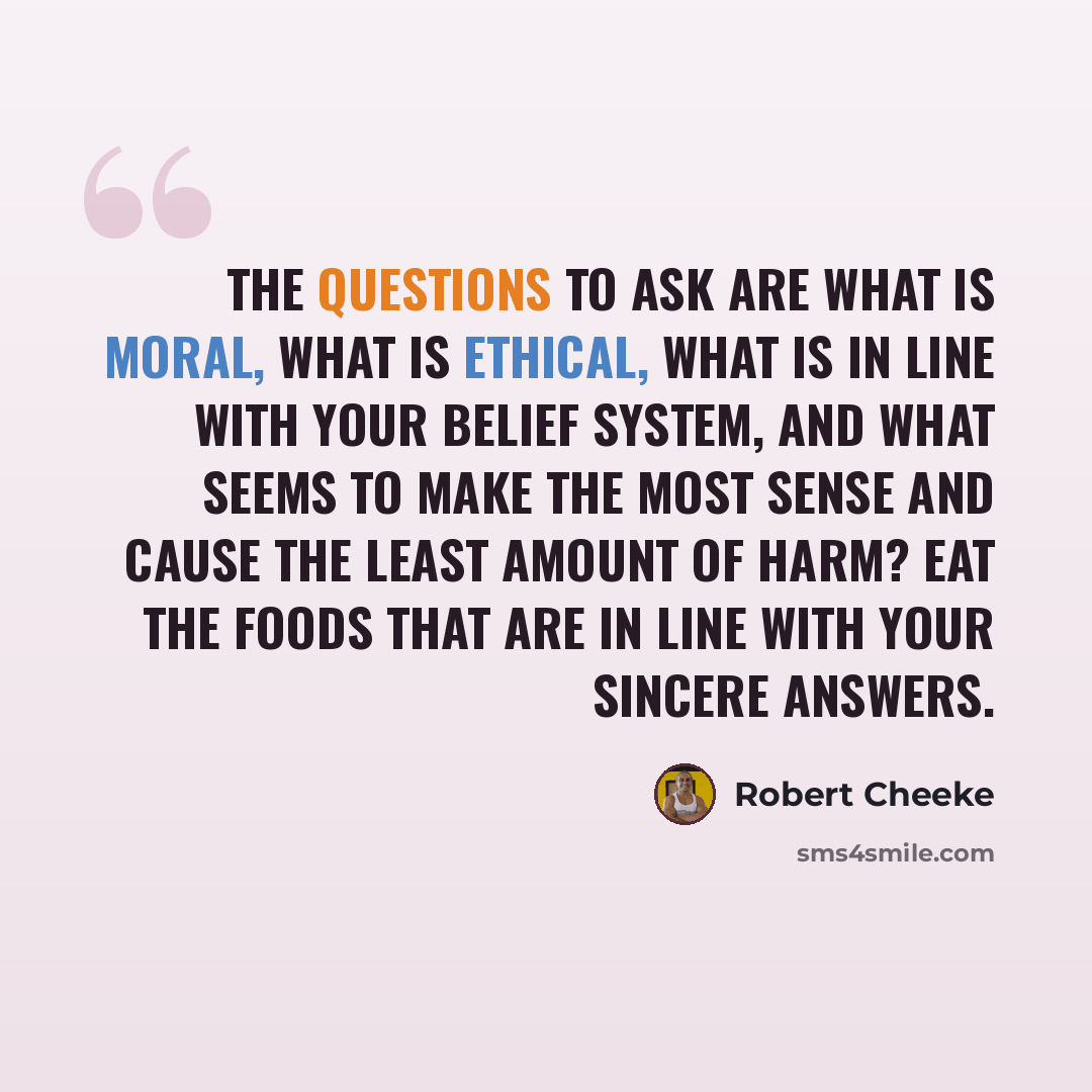 “The questions to ask are what is moral, what is ethical, what is in line with your belief system, and what seems to make the most sense and cause the least amount of harm? Eat the foods that are in line with your sincere answers.” quote by Robert Cheeke
