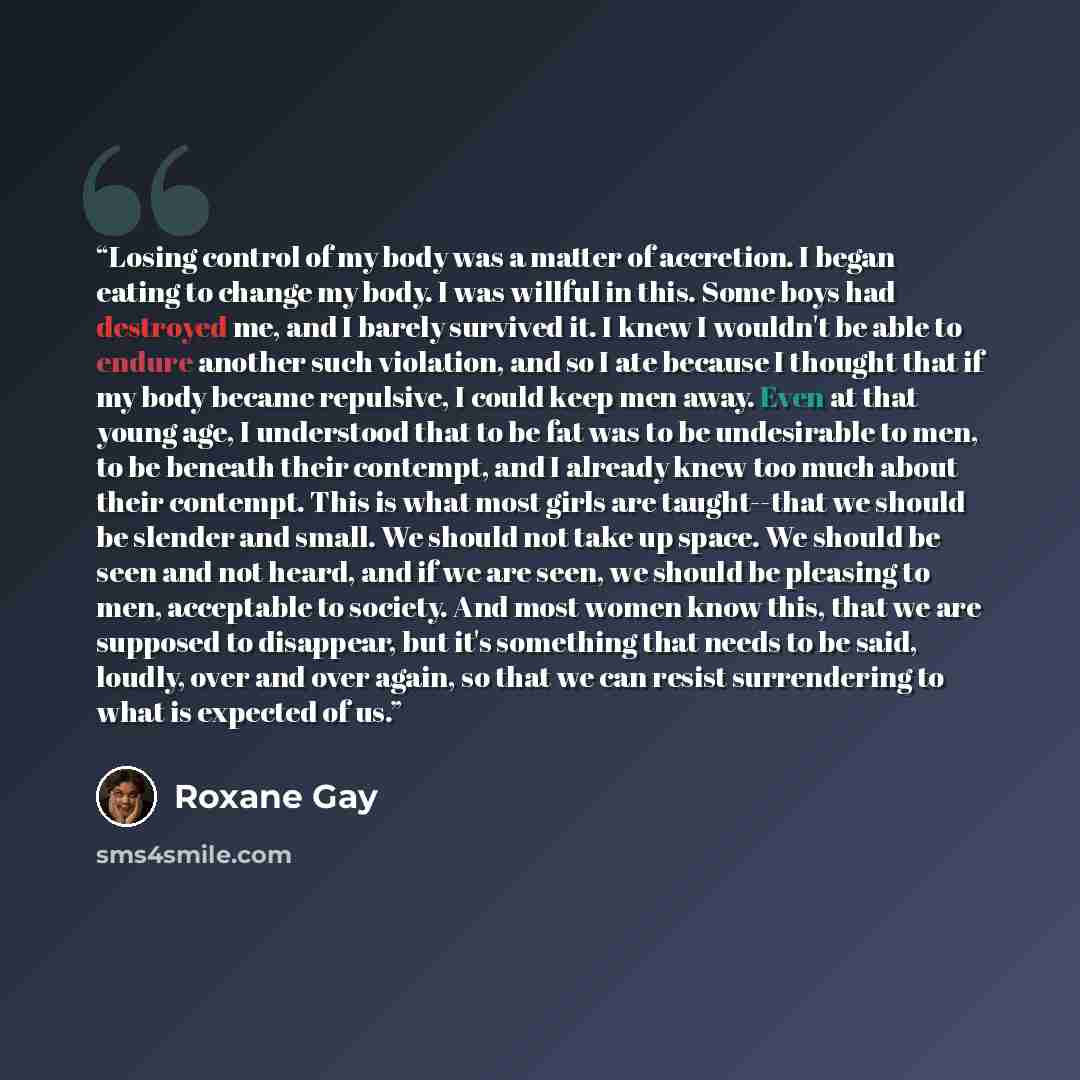 “Losing control of my body was a matter of accretion. I began eating to change my body. I was willful in this. Some boys had destroyed me, and I barely survived it. I knew I wouldn't be able to endure another such violation, and so I ate because I thought that if my body became repulsive, I could…” quote by Roxane Gay