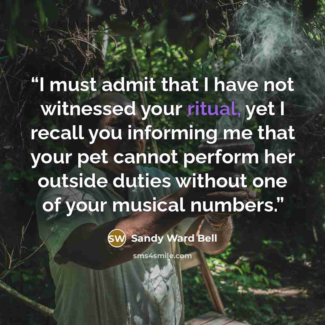 “I must admit that I have not witnessed your ritual, yet I recall you informing me that your pet cannot perform her outside duties without one of your musical numbers.” quote by Sandy Ward Bell