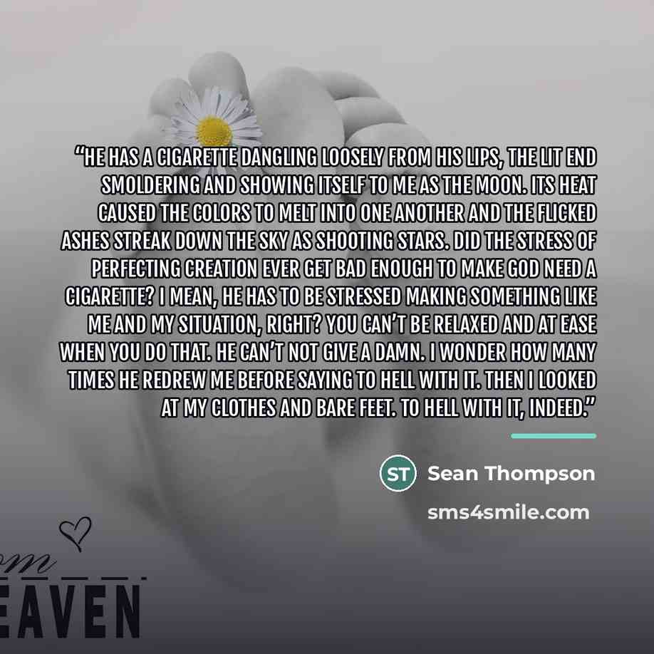 “He has a cigarette dangling loosely from His lips, the lit end smoldering and showing itself to me as the moon. Its heat caused the colors to melt into one another and the flicked ashes streak down the sky as shooting stars. Did the stress of perfecting Creation ever get bad enough to make God…” quote by Sean Thompson