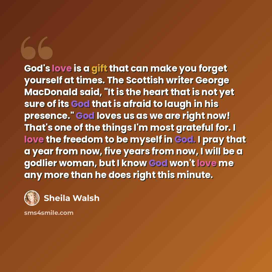 “God's love is a gift that can make you forget yourself at times. The Scottish writer George MacDonald said, "It is the heart that is not yet sure of its God that is afraid to laugh in his presence." God loves us as we are right now! That's one of the things I'm most grateful for. I love the…” quote by Sheila Walsh
