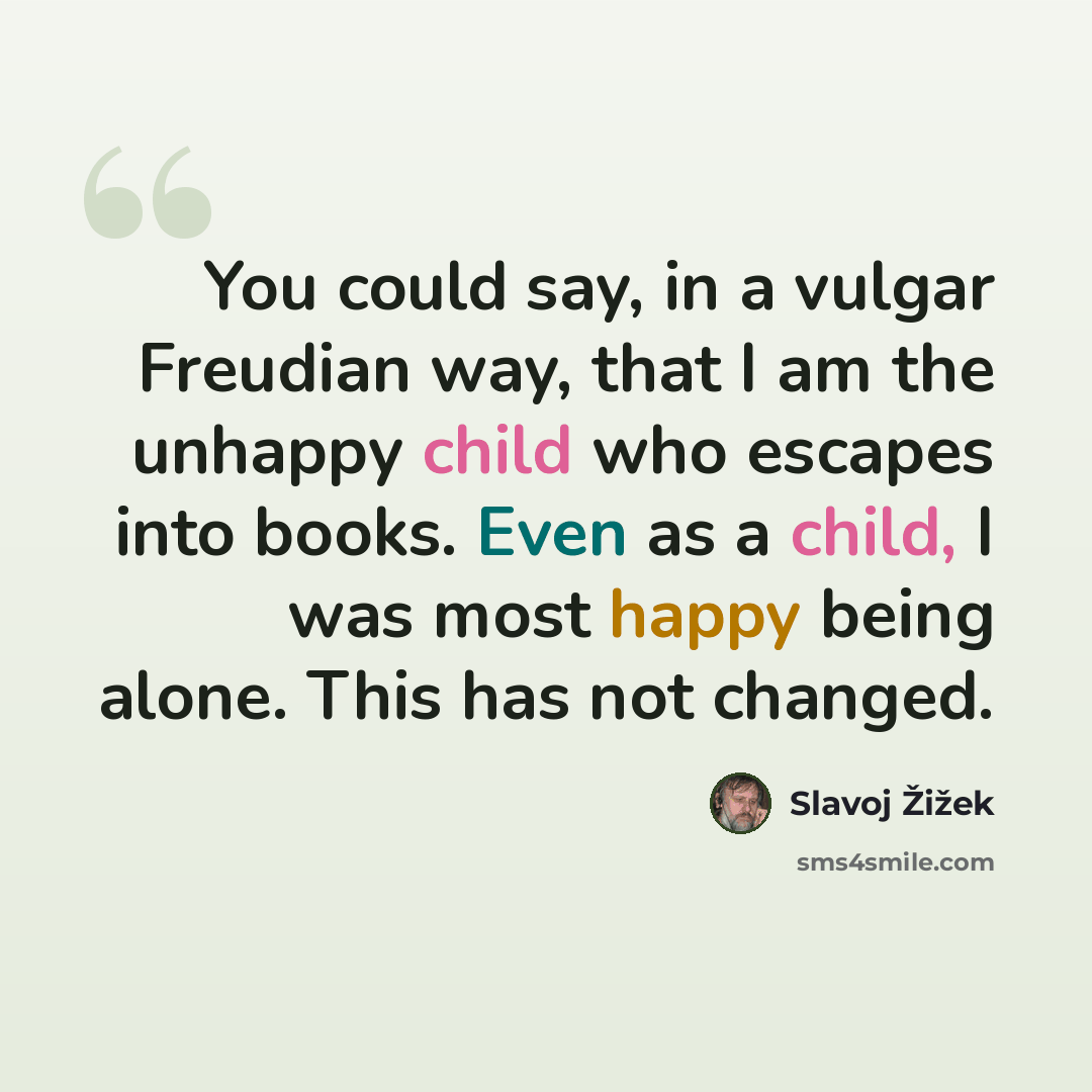 “You could say, in a vulgar Freudian way, that I am the unhappy child who escapes into books. Even as a child, I was most happy being alone. This has not changed.” quote by Slavoj Zizek