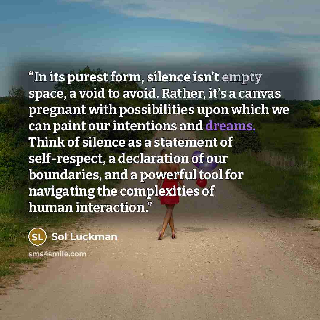 “In its purest form, silence isn’t empty space, a void to avoid. Rather, it’s a canvas pregnant with possibilities upon which we can paint our intentions and dreams. Think of silence as a statement of self-respect, a declaration of our boundaries, and a powerful tool for navigating the complexities…” quote by Sol Luckman