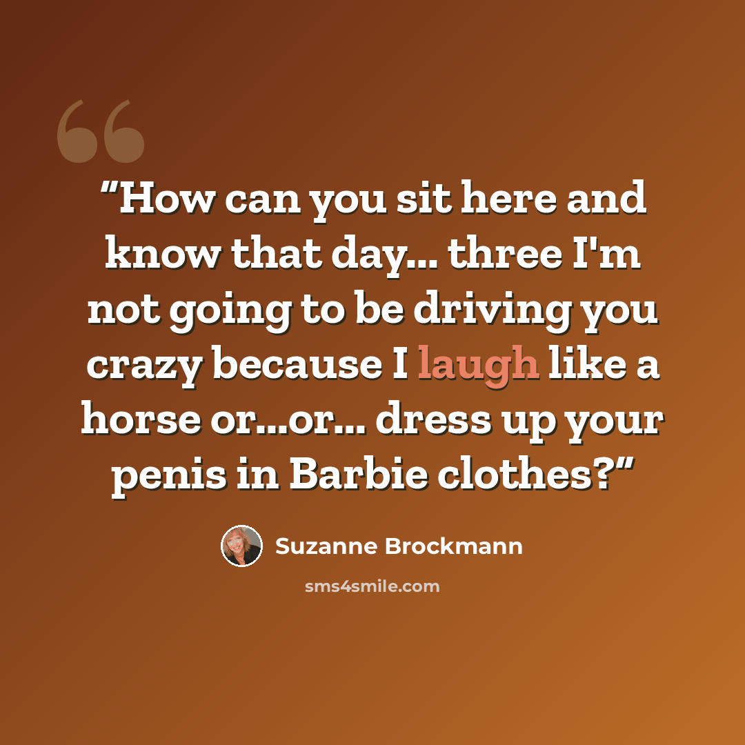 “How can you sit here and know that day... three I'm not going to be driving you crazy because I laugh like a horse or...or... dress up your penis in Barbie clothes?” quote by Suzanne Brockmann