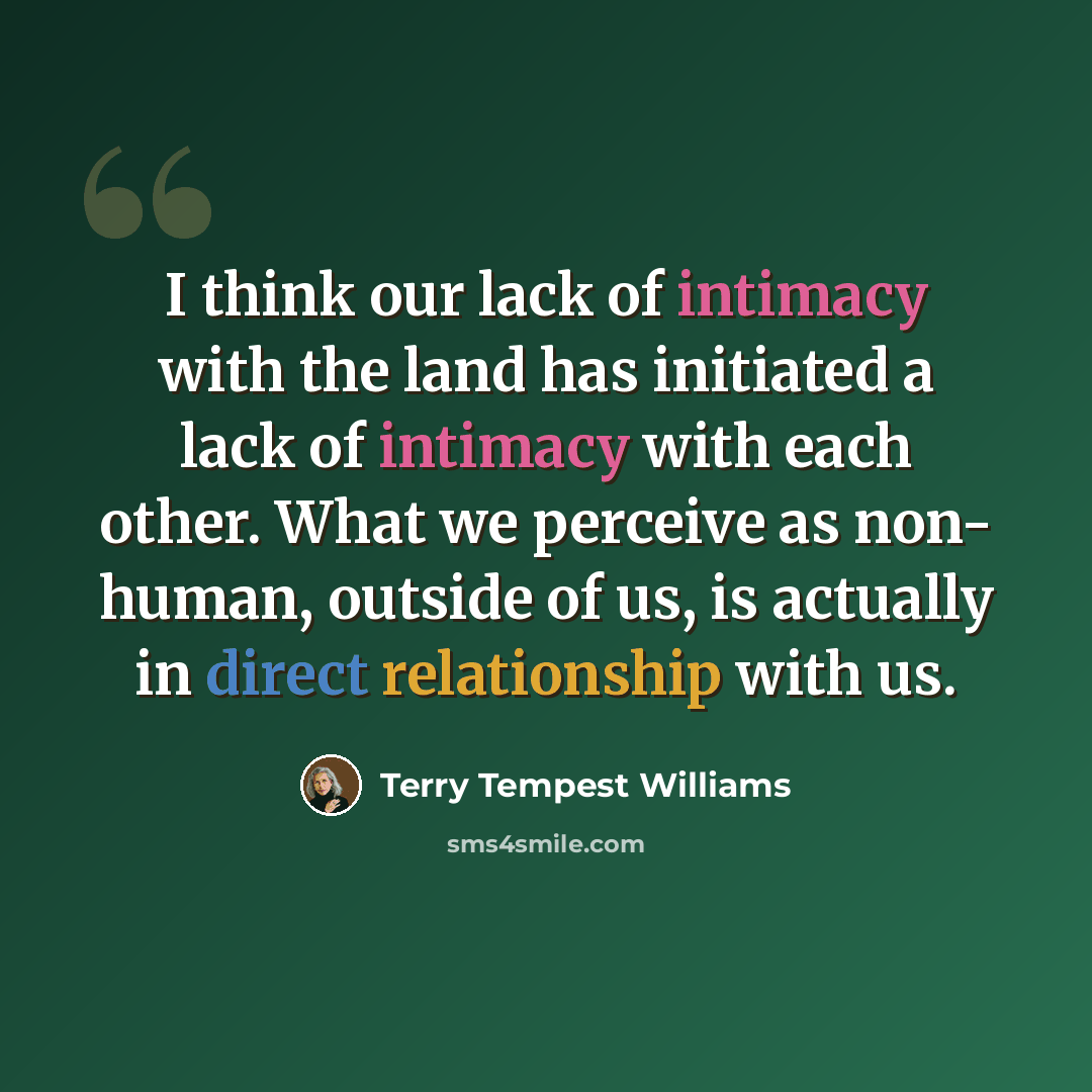 “I think our lack of intimacy with the land has initiated a lack of intimacy with each other. What we perceive as non- human, outside of us, is actually in direct relationship with us.” quote by Terry Tempest Williams