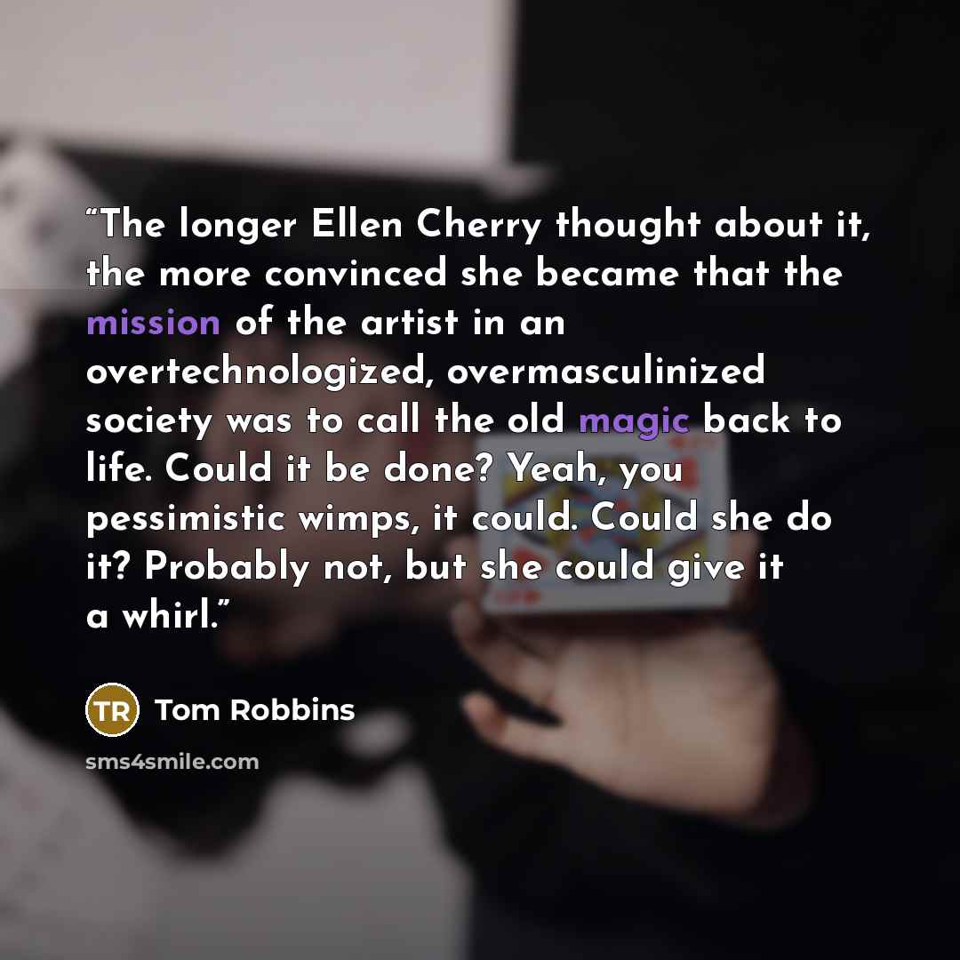 “The longer Ellen Cherry thought about it, the more convinced she became that the mission of the artist in an overtechnologized, overmasculinized society was to call the old magic back to life. Could it be done? Yeah, you pessimistic wimps, it could. Could she do it? Probably not, but she could…” quote by Tom Robbins