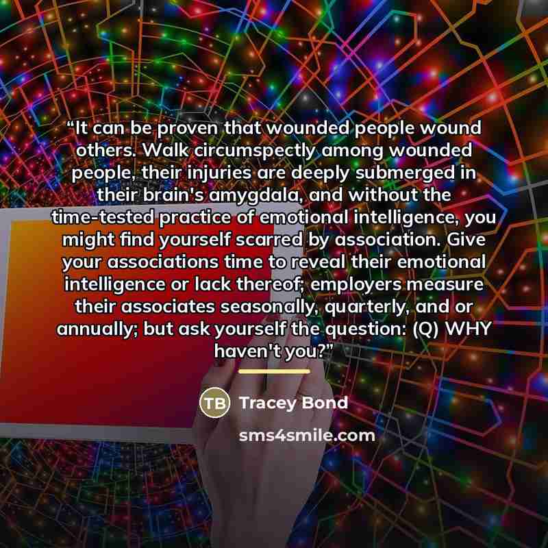 “It can be proven that wounded people wound others. Walk circumspectly among wounded people, their injuries are deeply submerged in their brain's amygdala, and without the time-tested practice of emotional intelligence, you might find yourself scarred by association. Give your associations time to…” quote by Tracey Bond