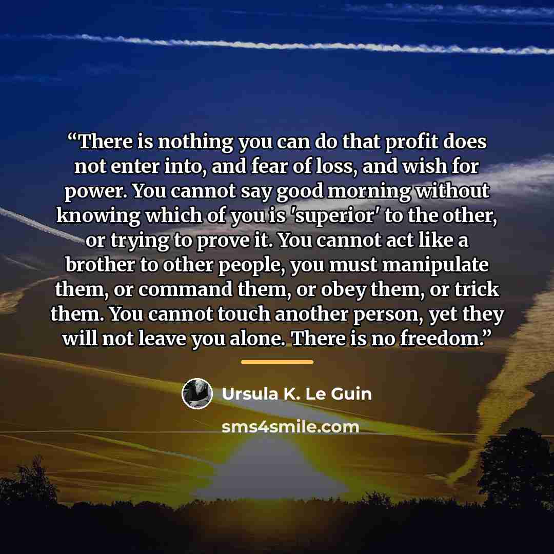 “There is nothing you can do that profit does not enter into, and fear of loss, and wish for power. You cannot say good morning without knowing which of you is 'superior' to the other, or trying to prove it. You cannot act like a brother to other people, you must manipulate them, or command them…” quote by Ursula K. Le Guin