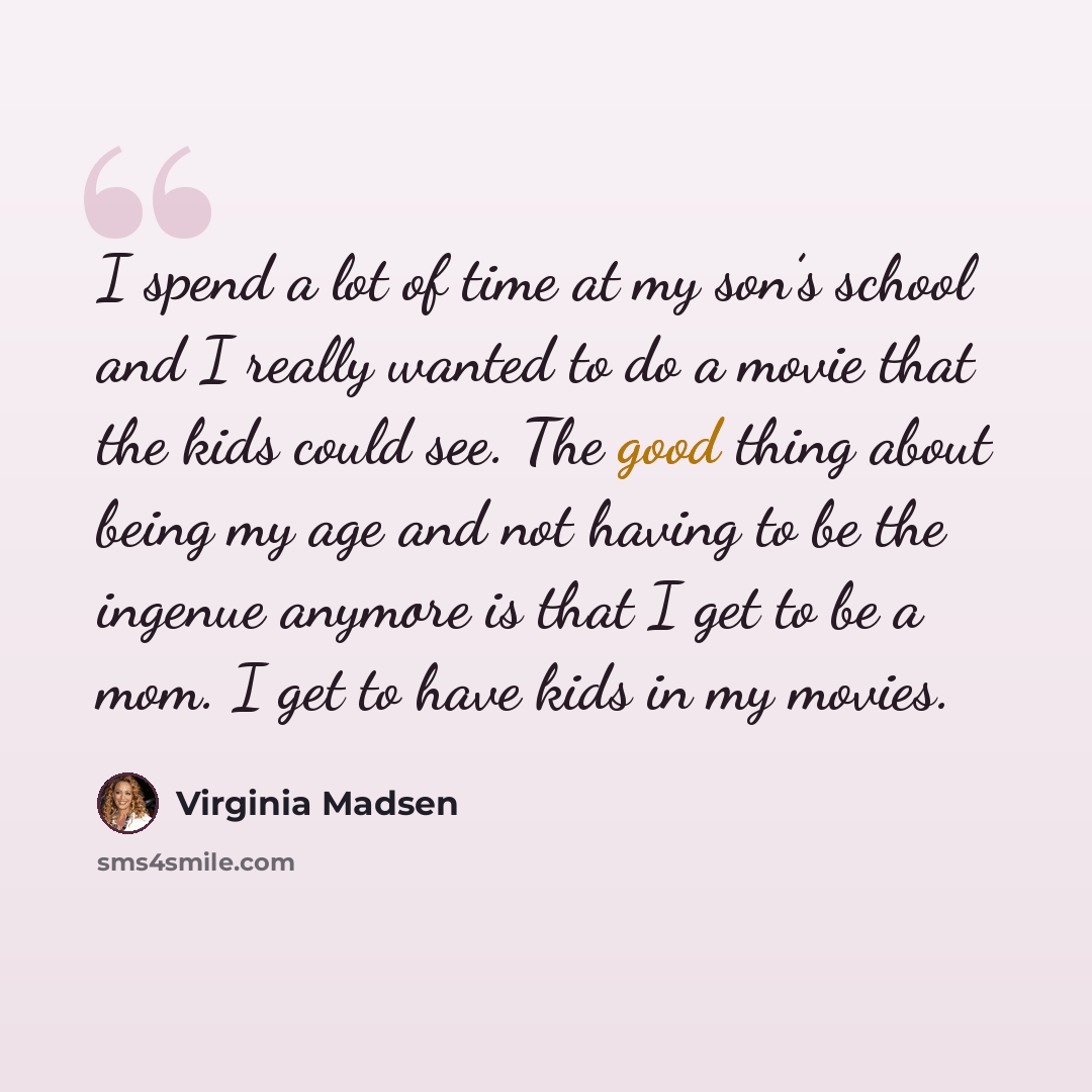 “I spend a lot of time at my son’s school and I really wanted to do a movie that the kids could see. The good thing about being my age and not having to be the ingenue anymore is that I get to be a mom. I get to have kids in my movies.” quote by Virginia Madsen
