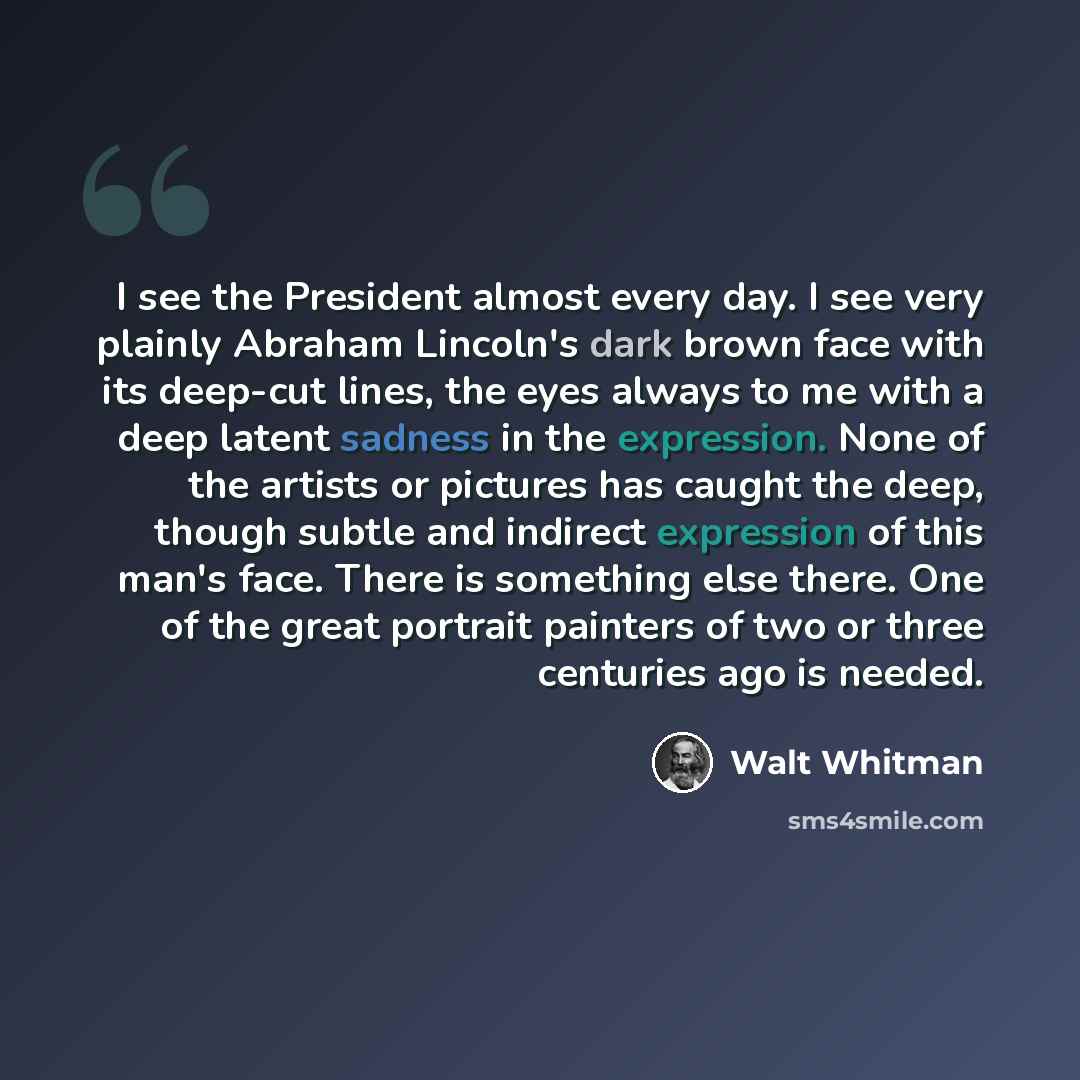 “I see the President almost every day. I see very plainly Abraham Lincoln's dark brown face with its deep-cut lines, the eyes always to me with a deep latent sadness in the expression. None of the artists or pictures has caught the deep, though subtle and indirect expression of this man's face…” quote by Walt Whitman
