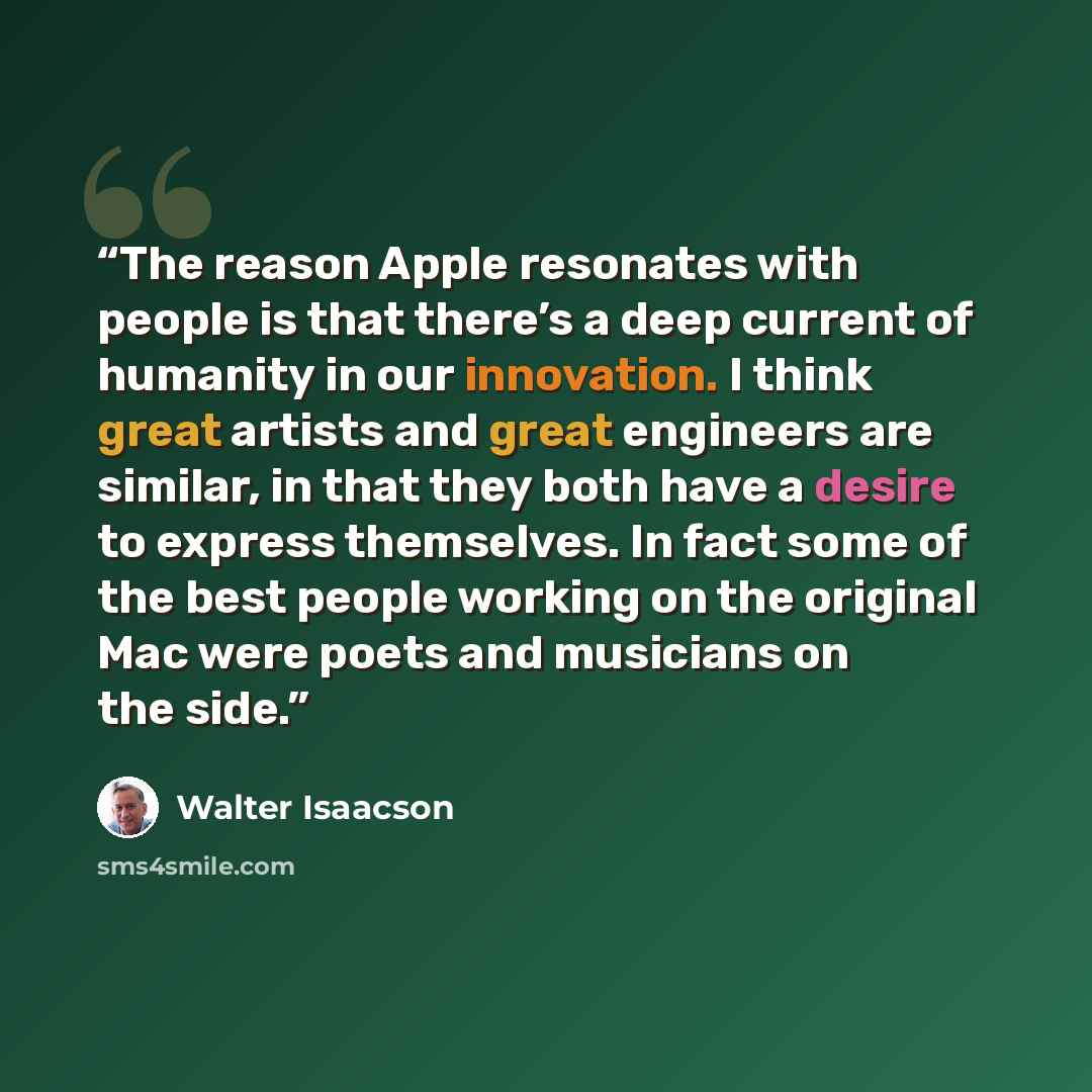 “The reason Apple resonates with people is that there’s a deep current of humanity in our innovation. I think great artists and great engineers are similar, in that they both have a desire to express themselves. In fact some of the best people working on the original Mac were poets and musicians on…” quote by Walter Isaacson