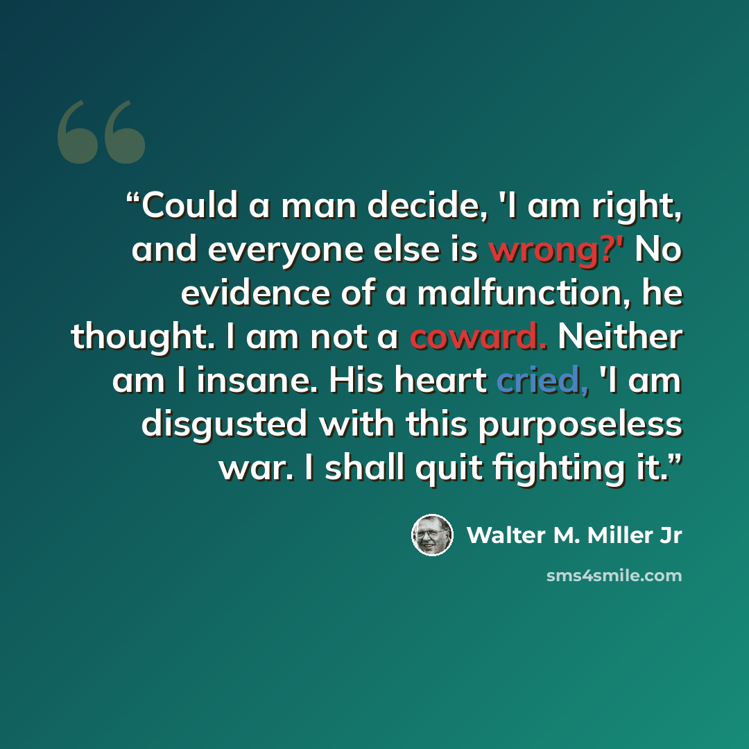 “Could a man decide, 'I am right, and everyone else is wrong?' No evidence of a malfunction, he thought. I am not a coward. Neither am I insane. His heart cried, 'I am disgusted with this purposeless war. I shall quit fighting it.” quote by Walter M. Miller Jr
