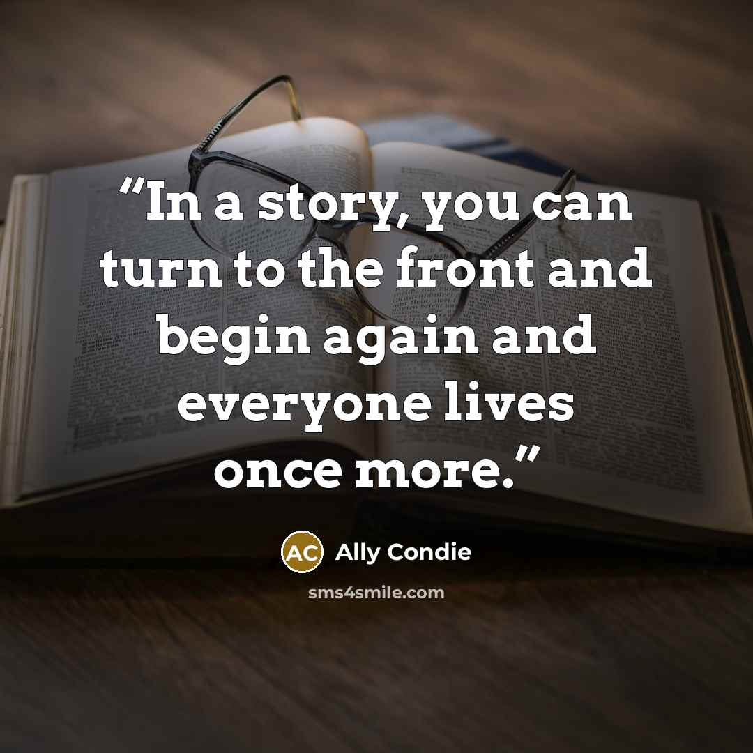 “In a story, you can turn to the front and begin again and everyone lives once more.” quote by Ally Condie