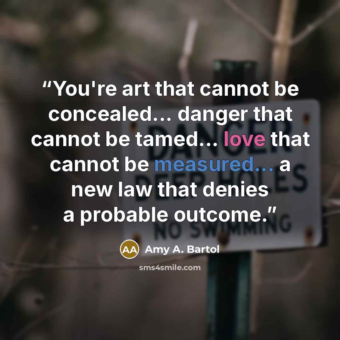“You're art that cannot be concealed... danger that cannot be tamed... love that cannot be measured... a new law that denies a probable outcome.” quote by Amy A. Bartol