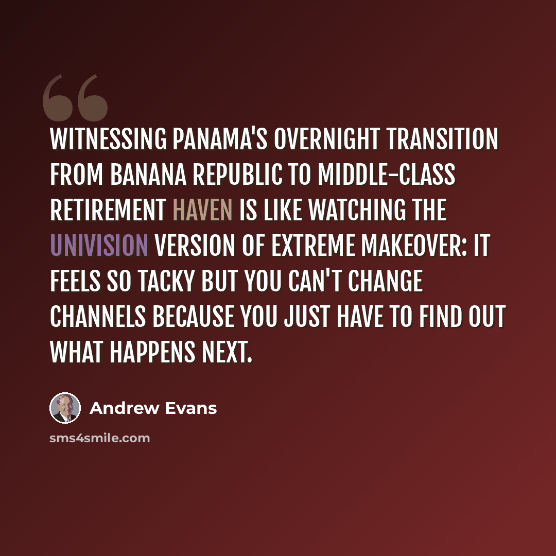 “Witnessing Panama's overnight transition from banana republic to middle-class retirement haven is like watching the Univision version of Extreme Makeover: it feels so tacky but you can't change channels because you just have to find out what happens next.” quote by Andrew Evans