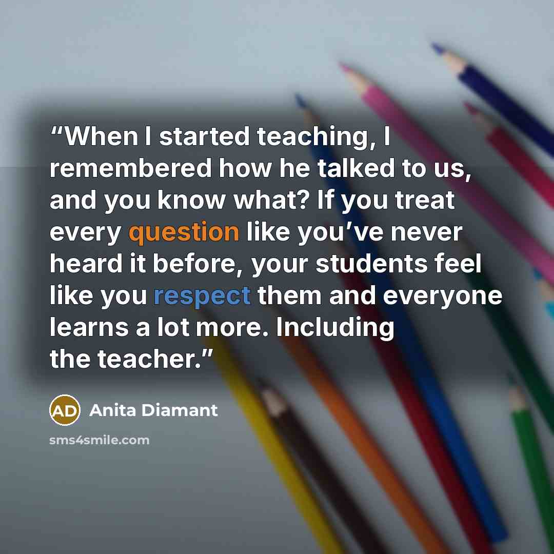 “When I started teaching, I remembered how he talked to us, and you know what? If you treat every question like you’ve never heard it before, your students feel like you respect them and everyone learns a lot more. Including the teacher.” quote by Anita Diamant