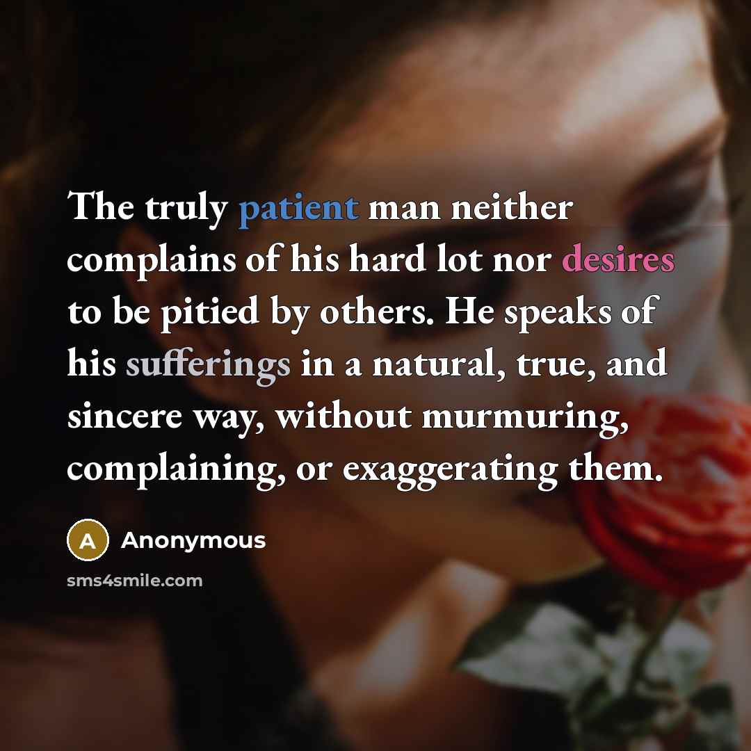 “The truly patient man neither complains of his hard lot nor desires to be pitied by others. He speaks of his sufferings in a natural, true, and sincere way, without murmuring, complaining, or exaggerating them.” quote by Anonymous
