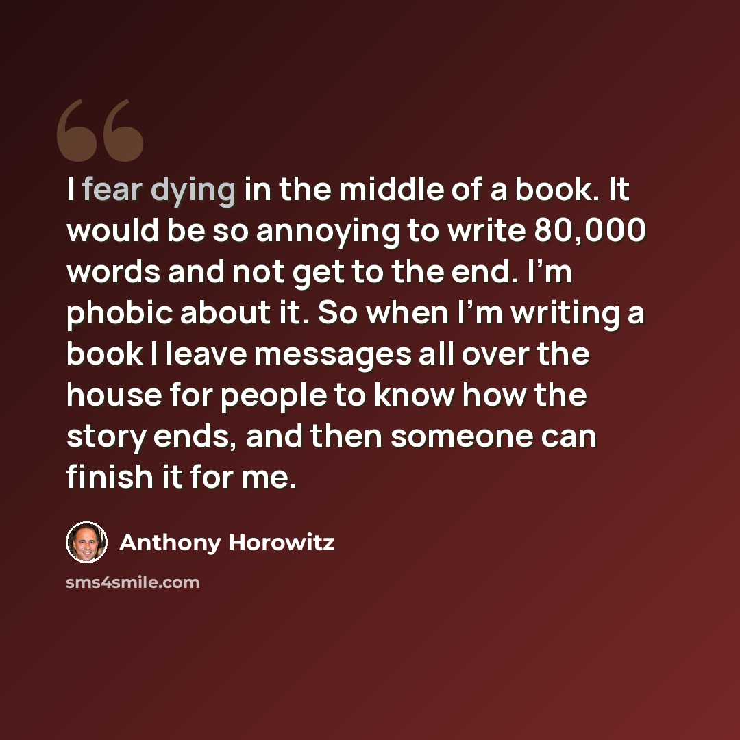 “I fear dying in the middle of a book. It would be so annoying to write 80,000 words and not get to the end. I'm phobic about it. So when I'm writing a book I leave messages all over the house for people to know how the story ends, and then someone can finish it for me.” quote by Anthony Horowitz