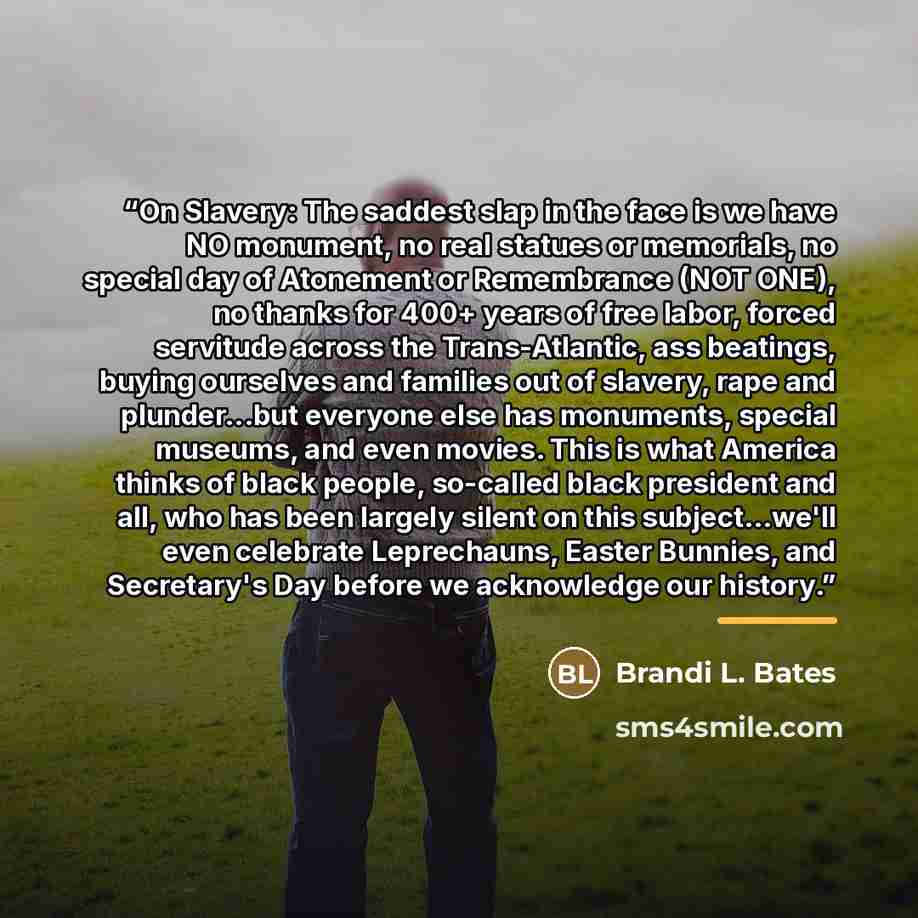 “On Slavery: The saddest slap in the face is we have NO monument, no real statues or memorials, no special day of Atonement or Remembrance (NOT ONE), no thanks for 400+ years of free labor, forced servitude across the Trans-Atlantic, ass beatings, buying ourselves and families out of slavery, rape…” quote by Brandi L. Bates