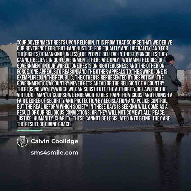 “Our government rests upon religion. It is from that source that we derive our reverence for truth and justice, for equality and liberality, and for the rights of mankind. Unless the people believe in these principles they cannot believe in our government. There are only two main theories of…” quote by Calvin Coolidge
