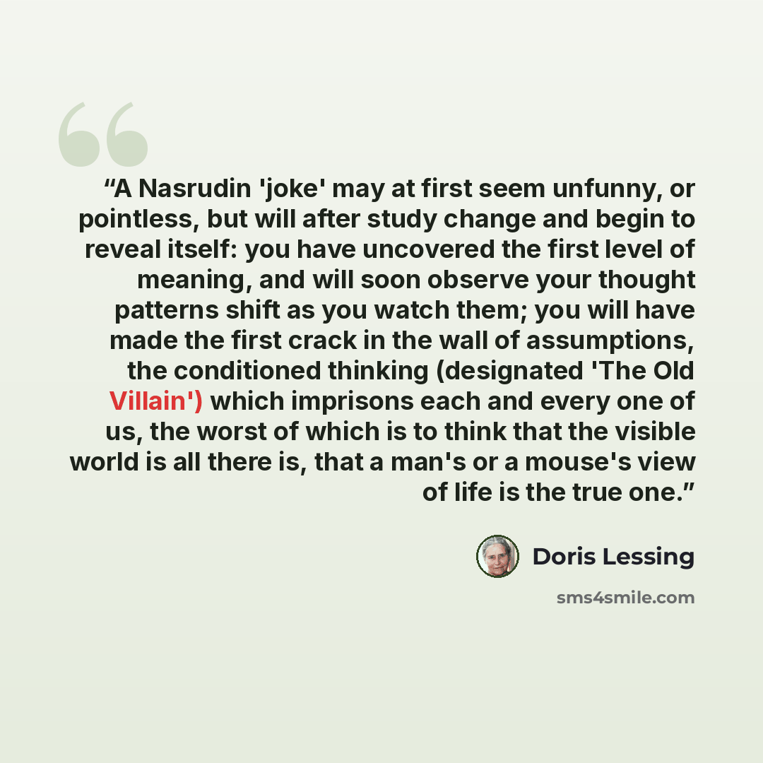 “A Nasrudin 'joke' may at first seem unfunny, or pointless, but will after study change and begin to reveal itself: you have uncovered the first level of meaning, and will soon observe your thought patterns shift as you watch them; you will have made the first crack in the wall of assumptions, the…” quote by Doris Lessing