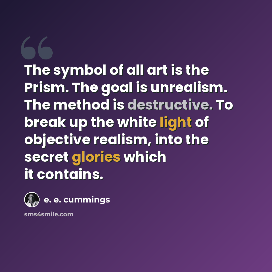 “The symbol of all art is the Prism. The goal is unrealism. The method is destructive. To break up the white light of objective realism, into the secret glories which it contains.” quote by e. e. cummings