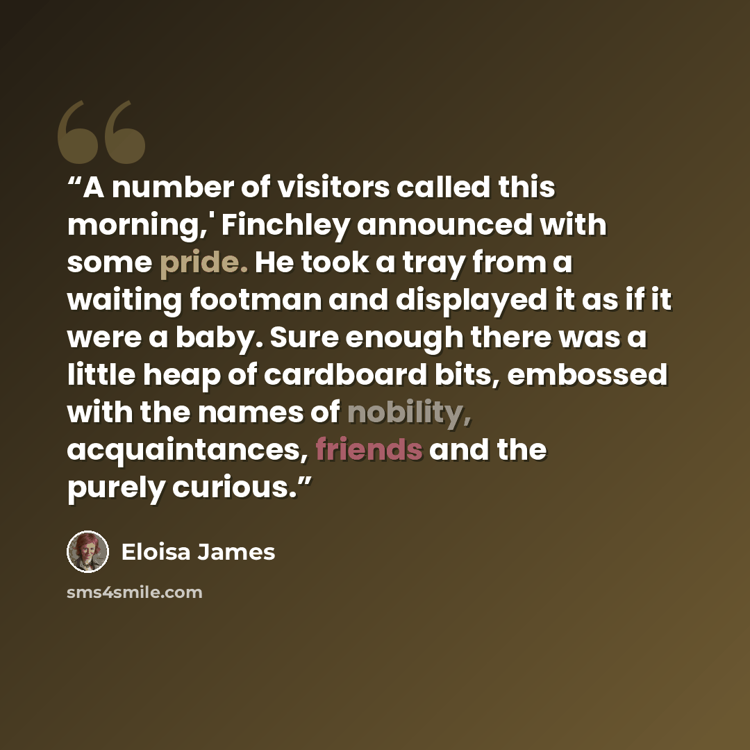 “A number of visitors called this morning,' Finchley announced with some pride. He took a tray from a waiting footman and displayed it as if it were a baby. Sure enough there was a little heap of cardboard bits, embossed with the names of nobility, acquaintances, friends and the purely curious.” quote by Eloisa James