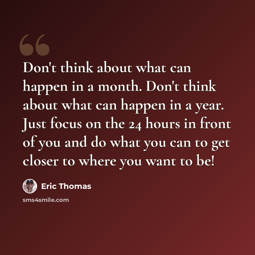 “Don't think about what can happen in a month. Don't think about what can happen in a year. Just focus on the 24 hours in front of you and do what you can to get closer to where you want to be!” quote by Eric Thomas