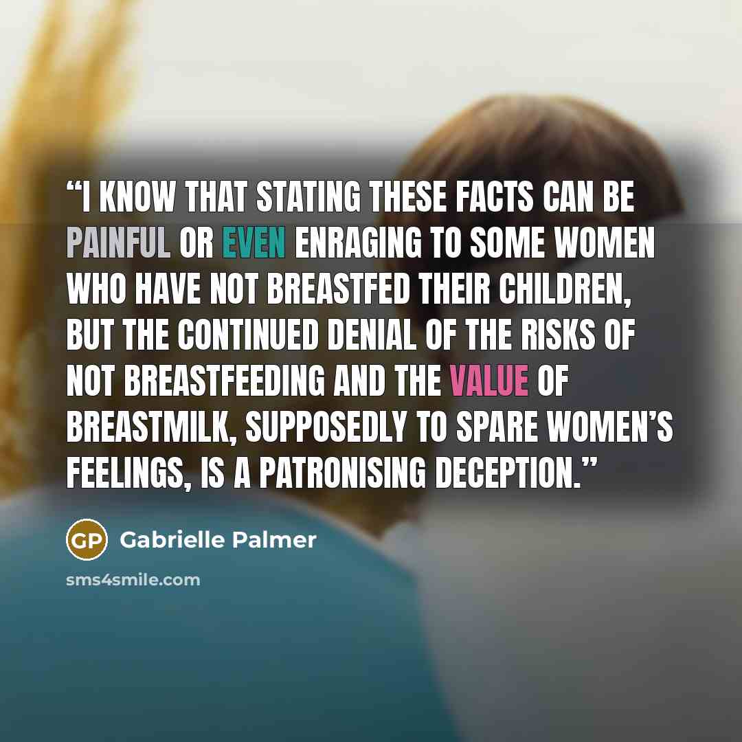 “I know that stating these facts can be painful or even enraging to some women who have not breastfed their children, but the continued denial of the risks of not breastfeeding and the value of breastmilk, supposedly to spare women’s feelings, is a patronising deception.” quote by Gabrielle Palmer