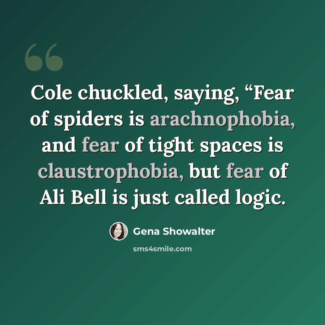 “Cole chuckled, saying, “Fear of spiders is arachnophobia, and fear of tight spaces is claustrophobia, but fear of Ali Bell is just called logic.” quote by Gena Showalter