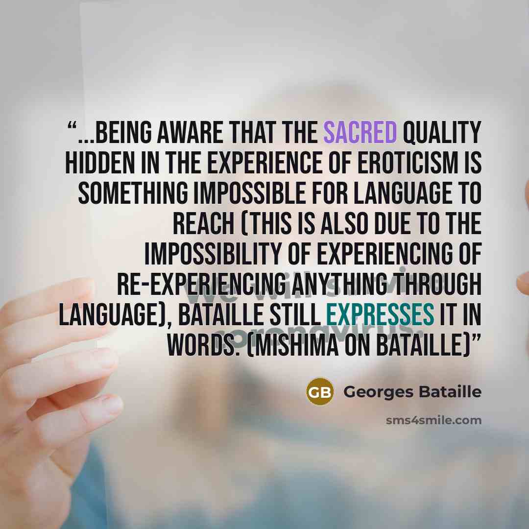 “...being aware that the sacred quality hidden in the experience of eroticism is something impossible for language to reach (this is also due to the impossibility of experiencing of re-experiencing anything through language), Bataille still expresses it in words. (Mishima on Bataille)” quote by Georges Bataille