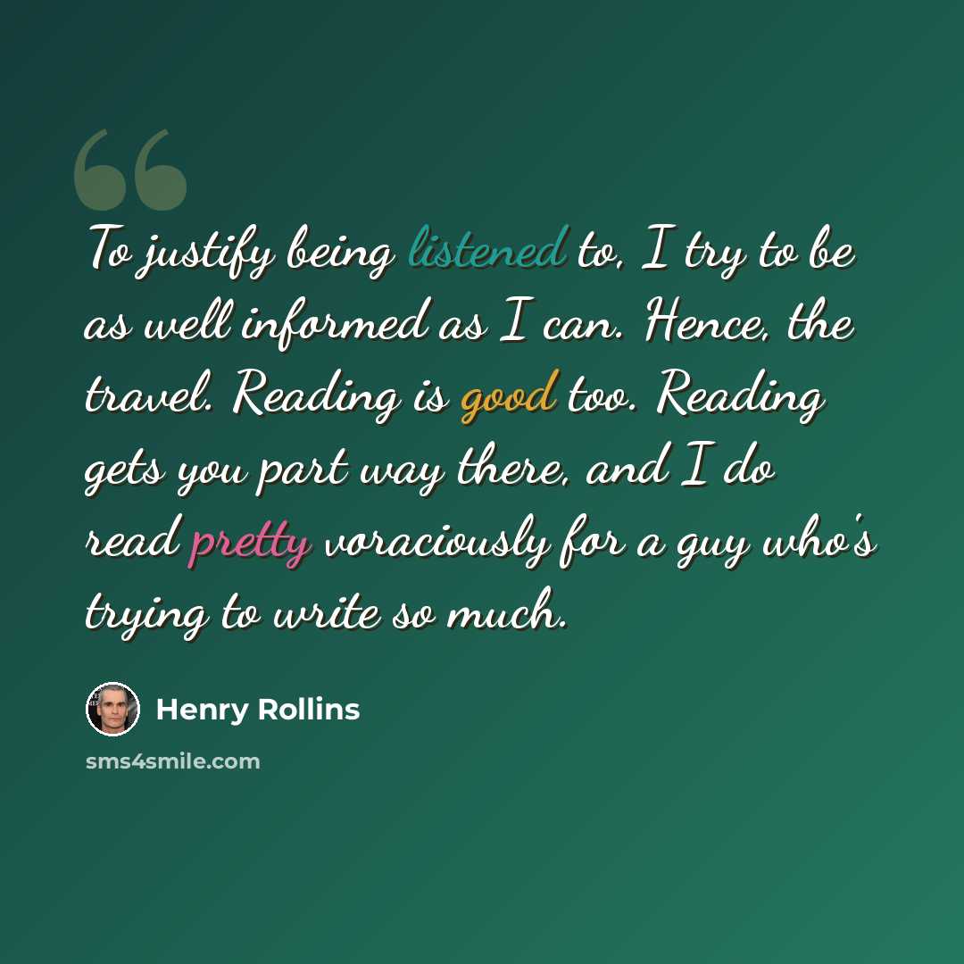 “To justify being listened to, I try to be as well informed as I can. Hence, the travel. Reading is good too. Reading gets you part way there, and I do read pretty voraciously for a guy who's trying to write so much.” quote by Henry Rollins