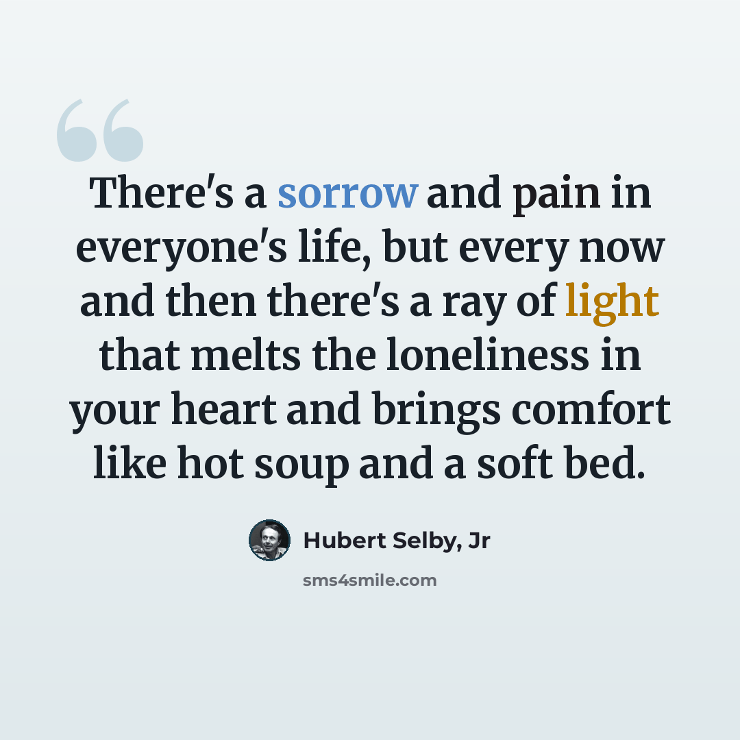 “There's a sorrow and pain in everyone's life, but every now and then there's a ray of light that melts the loneliness in your heart and brings comfort like hot soup and a soft bed.” quote by Hubert Selby, Jr
