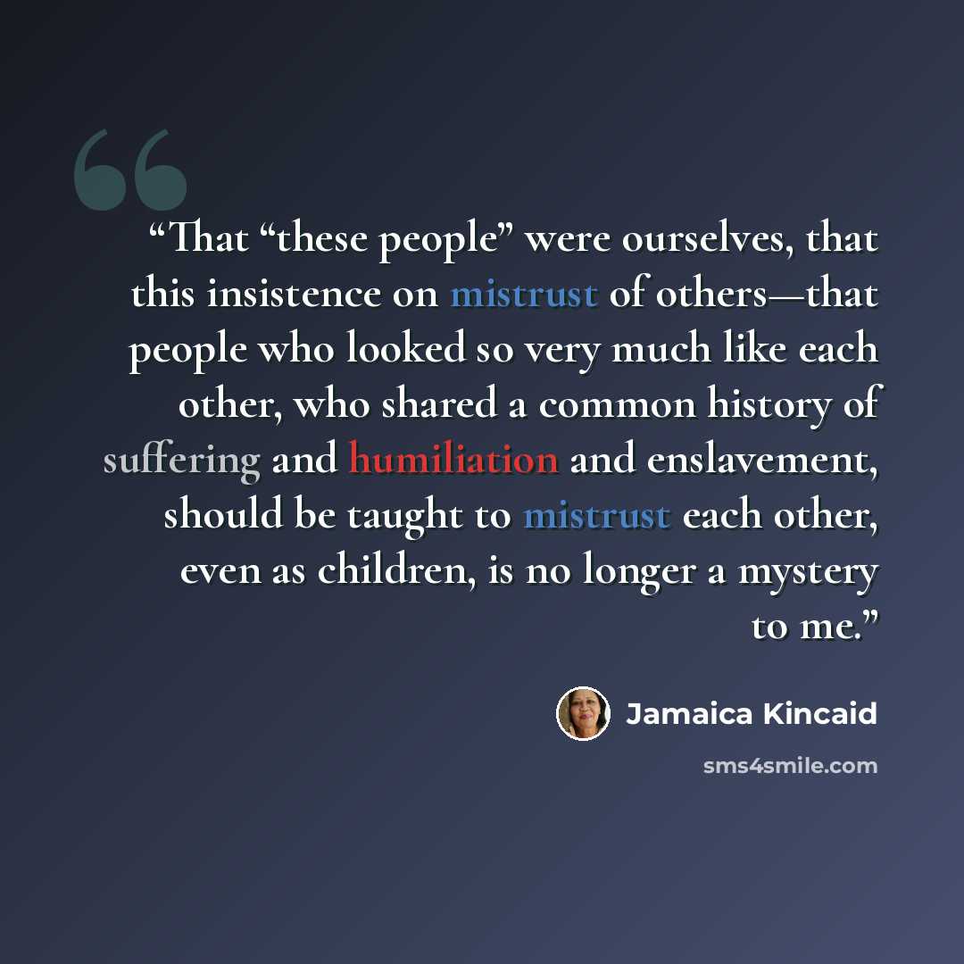 “That “these people” were ourselves, that this insistence on mistrust of others—that people who looked so very much like each other, who shared a common history of suffering and humiliation and enslavement, should be taught to mistrust each other, even as children, is no longer a mystery to me.” quote by Jamaica Kincaid
