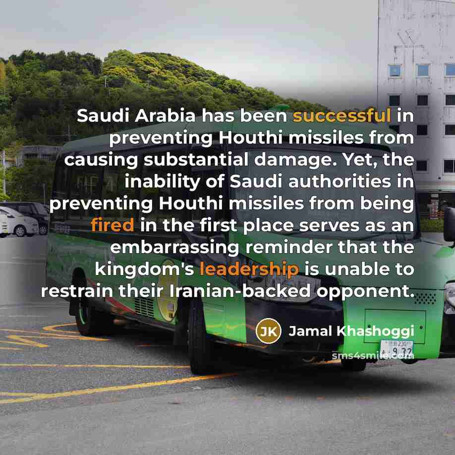 “Saudi Arabia has been successful in preventing Houthi missiles from causing substantial damage. Yet, the inability of Saudi authorities in preventing Houthi missiles from being fired in the first place serves as an embarrassing reminder that the kingdom's leadership is unable to restrain their…” quote by Jamal Khashoggi